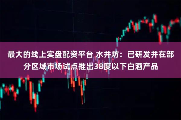 最大的线上实盘配资平台 水井坊：已研发并在部分区域市场试点推出38度以下白酒产品