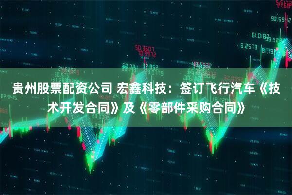 贵州股票配资公司 宏鑫科技：签订飞行汽车《技术开发合同》及《零部件采购合同》
