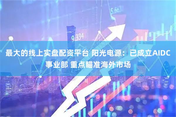 最大的线上实盘配资平台 阳光电源：已成立AIDC事业部 重点瞄准海外市场