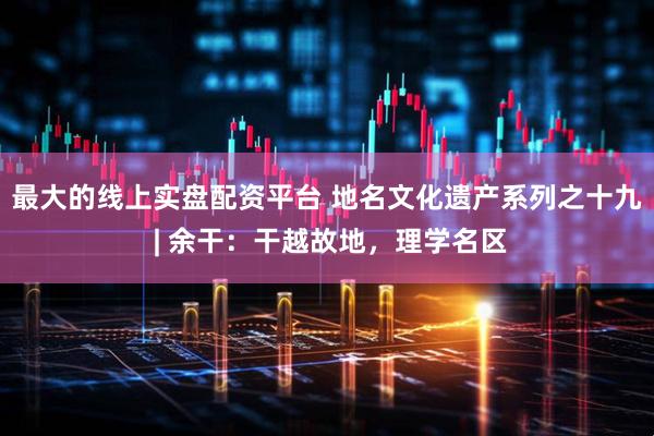 最大的线上实盘配资平台 地名文化遗产系列之十九 | 余干：干越故地，理学名区