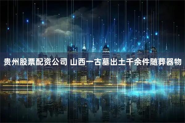 贵州股票配资公司 山西一古墓出土千余件随葬器物