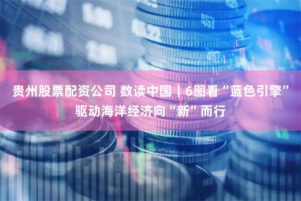 贵州股票配资公司 数读中国｜6图看“蓝色引擎”驱动海洋经济向“新”而行