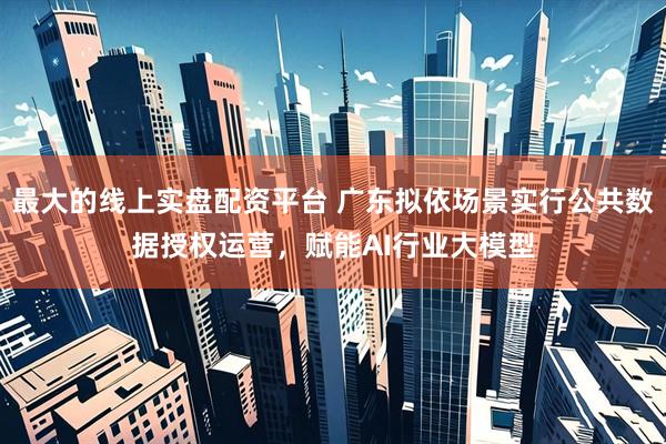 最大的线上实盘配资平台 广东拟依场景实行公共数据授权运营，赋能AI行业大模型