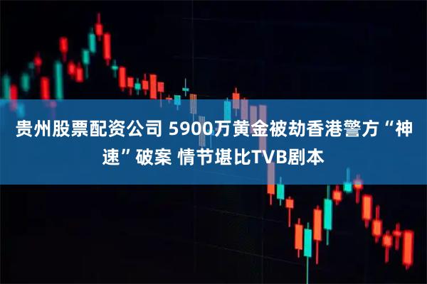 贵州股票配资公司 5900万黄金被劫香港警方“神速”破案 情节堪比TVB剧本