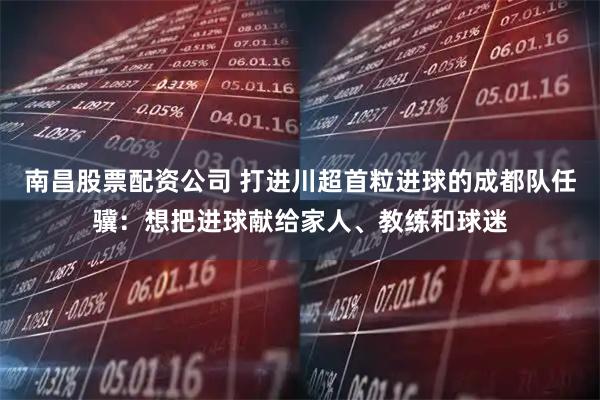 南昌股票配资公司 打进川超首粒进球的成都队任骥：想把进球献给家人、教练和球迷