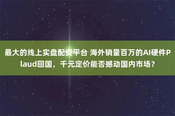 最大的线上实盘配资平台 海外销量百万的AI硬件Plaud回国，千元定价能否撼动国内市场？
