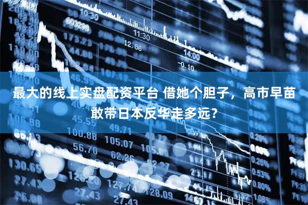 最大的线上实盘配资平台 借她个胆子，高市早苗敢带日本反华走多远？